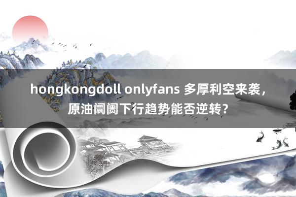 hongkongdoll onlyfans 多厚利空来袭，原油阛阓下行趋势能否逆转？