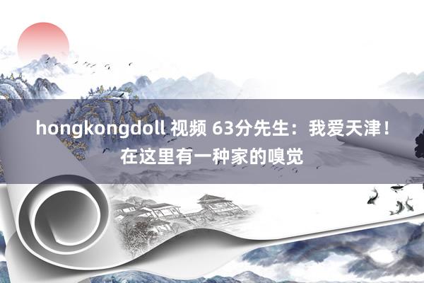 hongkongdoll 视频 63分先生：我爱天津！在这里有一种家的嗅觉