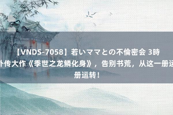 【VNDS-7058】若いママとの不倫密会 3時間 外传大作《季世之龙鳞化身》，告别书荒，从这一册运转！