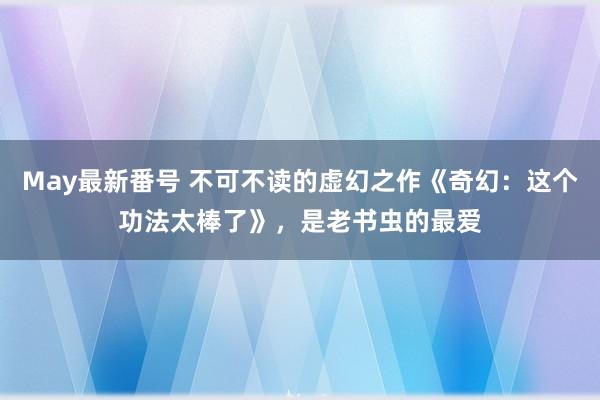 May最新番号 不可不读的虚幻之作《奇幻：这个功法太棒了》，是老书虫的最爱