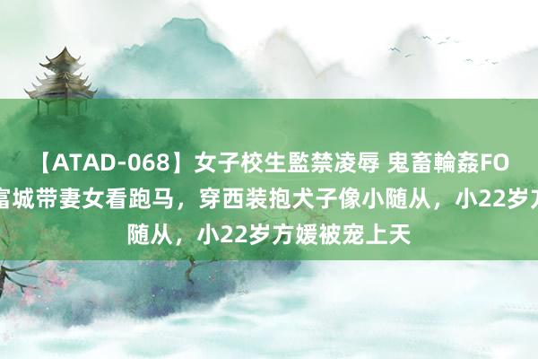 【ATAD-068】女子校生監禁凌辱 鬼畜輪姦FOREVER2 郭富城带妻女看跑马，穿西装抱犬子像小随从，小22岁方媛被宠上天