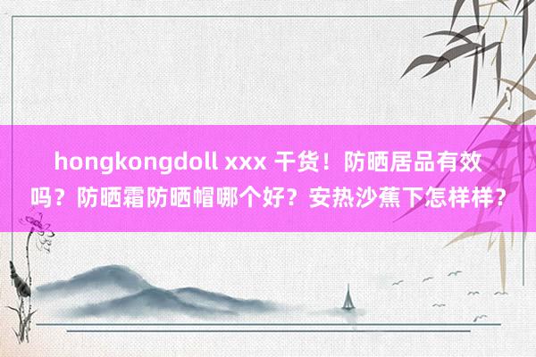 hongkongdoll xxx 干货！防晒居品有效吗？防晒霜防晒帽哪个好？安热沙蕉下怎样样？