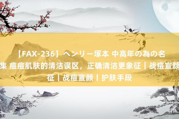 【FAX-236】ヘンリー塚本 中高年の為の名作裏ビデオ集 痘痘肌肤的清洁误区，正确清洁更象征｜战痘宣颜丨护肤手段