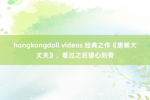 hongkongdoll videos 经典之作《唐朝大丈夫》，看过之后镂心刻骨