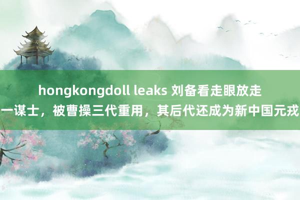 hongkongdoll leaks 刘备看走眼放走一谋士，被曹操三代重用，其后代还成为新中国元戎