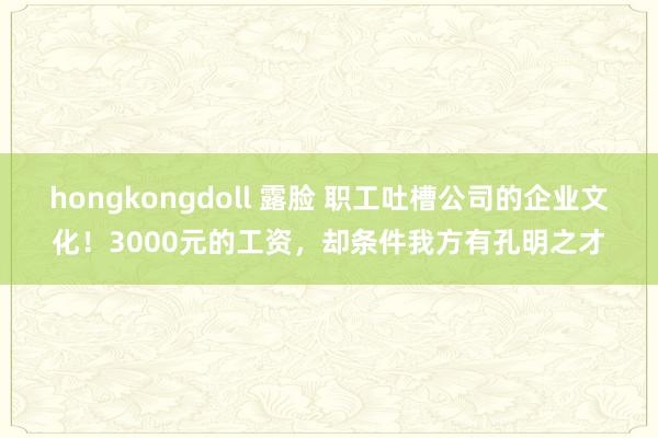 hongkongdoll 露脸 职工吐槽公司的企业文化！3000元的工资，却条件我方有孔明之才