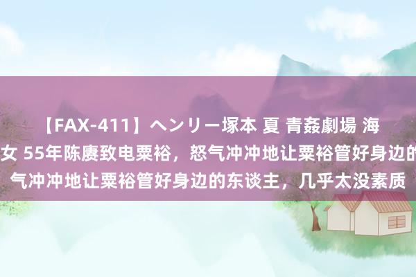 【FAX-411】ヘンリー塚本 夏 青姦劇場 海・山・川 ハマり狂う男女 55年陈赓致电粟裕，怒气冲冲地让粟裕管好身边的东谈主，几乎太没素质