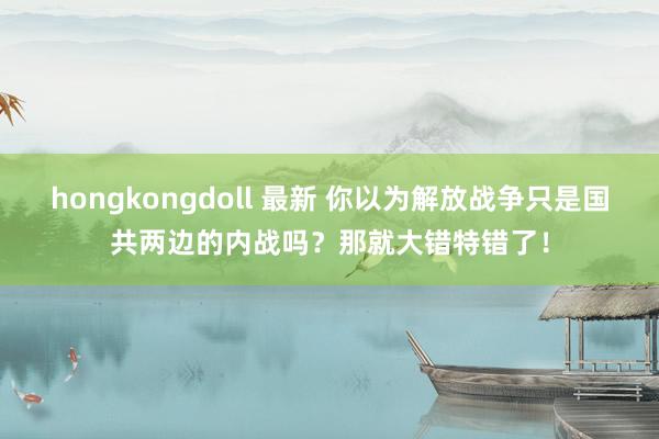 hongkongdoll 最新 你以为解放战争只是国共两边的内战吗？那就大错特错了！