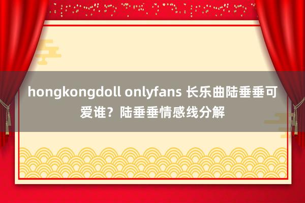 hongkongdoll onlyfans 长乐曲陆垂垂可爱谁？陆垂垂情感线分解