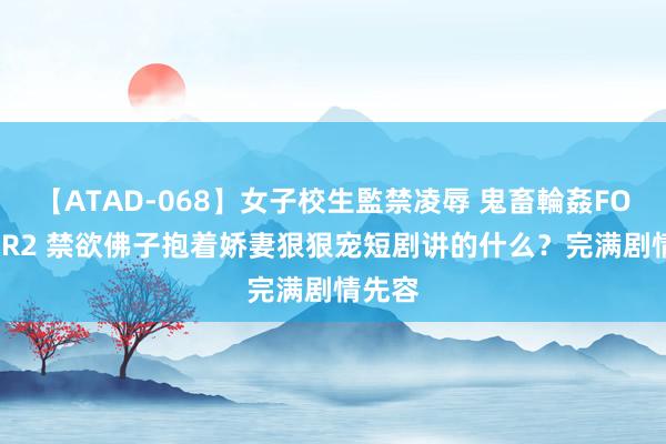 【ATAD-068】女子校生監禁凌辱 鬼畜輪姦FOREVER2 禁欲佛子抱着娇妻狠狠宠短剧讲的什么？完满剧情先容