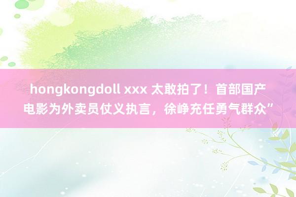 hongkongdoll xxx 太敢拍了！首部国产电影为外卖员仗义执言，徐峥充任勇气群众”