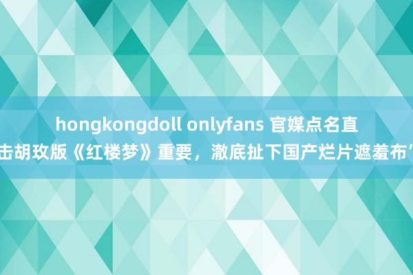 hongkongdoll onlyfans 官媒点名直击胡玫版《红楼梦》重要，澈底扯下国产烂片遮羞布”