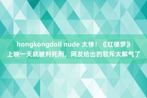 hongkongdoll nude 太惨！《红楼梦》上映一天就被判死刑，网友给出的驳斥太解气了