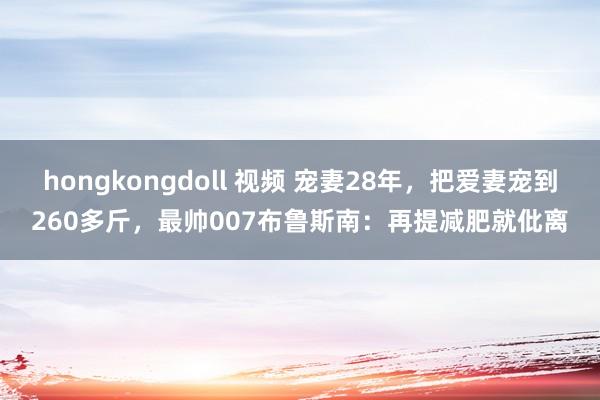 hongkongdoll 视频 宠妻28年，把爱妻宠到260多斤，最帅007布鲁斯南：再提减肥就仳离