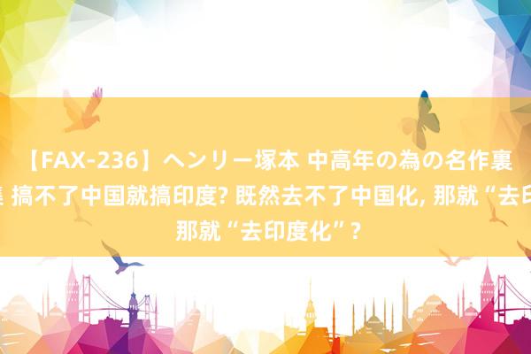 【FAX-236】ヘンリー塚本 中高年の為の名作裏ビデオ集 搞不了中国就搞印度? 既然去不了中国化， 那就“去印度化”?