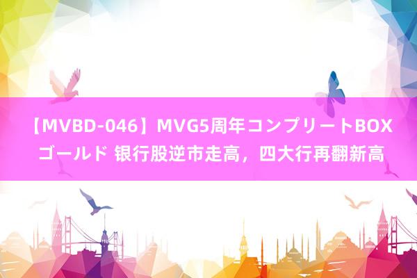 【MVBD-046】MVG5周年コンプリートBOX ゴールド 银行股逆市走高，四大行再翻新高