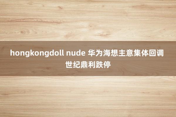 hongkongdoll nude 华为海想主意集体回调 世纪鼎利跌停