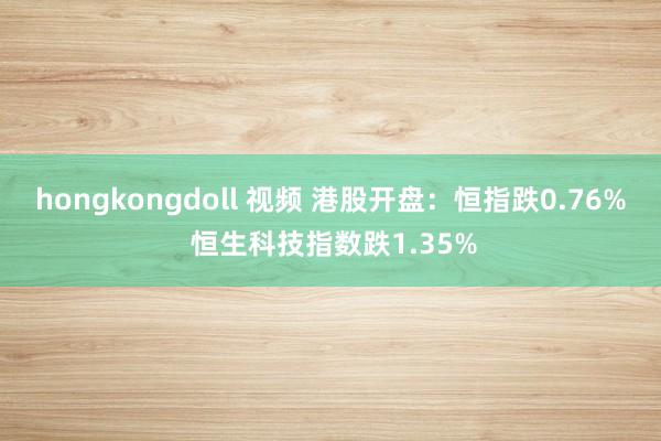 hongkongdoll 视频 港股开盘：恒指跌0.76% 恒生科技指数跌1.35%