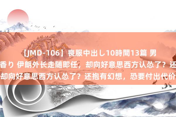 【JMD-106】喪服中出し10時間13篇 男を狂わす生臭い未亡人の香り 伊朗外长走随即任，却向好意思西方认怂了？还抱有幻想，恐要付出代价