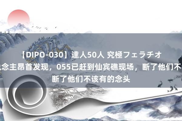 【DIPO-030】達人50人 究極フェラチオ 菲律宾东说念主昂首发现，055已赶到仙宾礁现场，断了他们不该有的念头