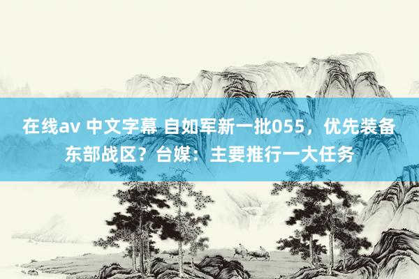 在线av 中文字幕 自如军新一批055，优先装备东部战区？台媒：主要推行一大任务