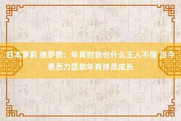 日本萝莉 德罗赞：年青时我也什么王人不懂 当今思悉力匡助年青球员成长