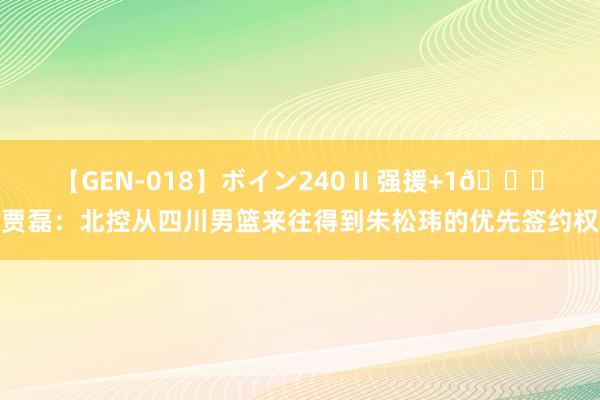 【GEN-018】ボイン240 II 强援+1?贾磊：北控从四川男篮来往得到朱松玮的优先签约权