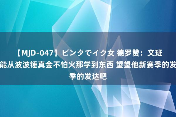 【MJD-047】ビンタでイク女 德罗赞：文班细则能从波波锤真金不怕火那学到东西 望望他新赛季的发达吧