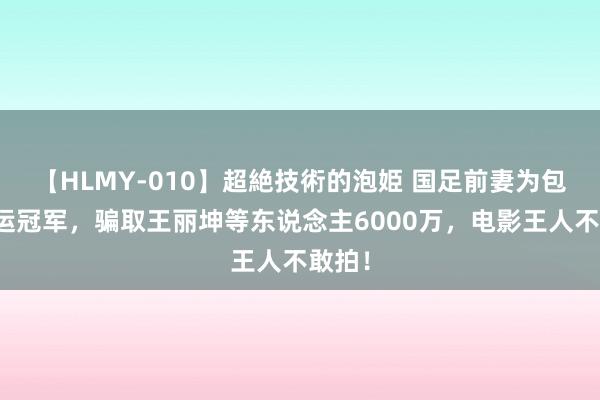 【HLMY-010】超絶技術的泡姫 国足前妻为包养奥运冠军，骗取王丽坤等东说念主6000万，电影王人不敢拍！