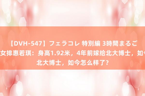 【DVH-547】フェラコレ 特別編 3時間まるごとWフェラ 女排惠若琪：身高1.92米，4年前嫁给北大博士，如今怎么样了？