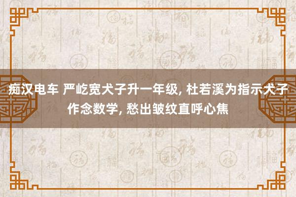 痴汉电车 严屹宽犬子升一年级， 杜若溪为指示犬子作念数学， 愁出皱纹直呼心焦