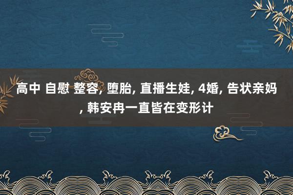 高中 自慰 整容， 堕胎， 直播生娃， 4婚， 告状亲妈， 韩安冉一直皆在变形计