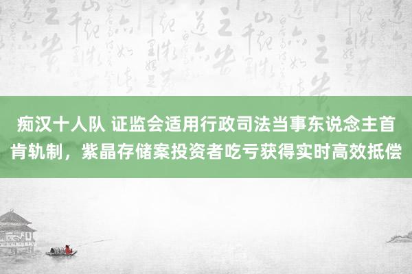 痴汉十人队 证监会适用行政司法当事东说念主首肯轨制，紫晶存储案投资者吃亏获得实时高效抵偿