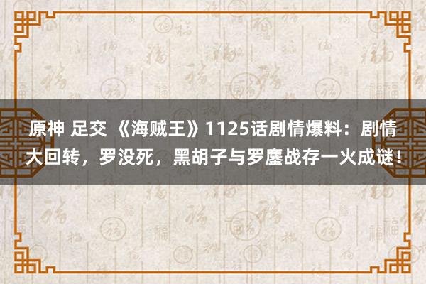 原神 足交 《海贼王》1125话剧情爆料：剧情大回转，罗没死，黑胡子与罗鏖战存一火成谜！