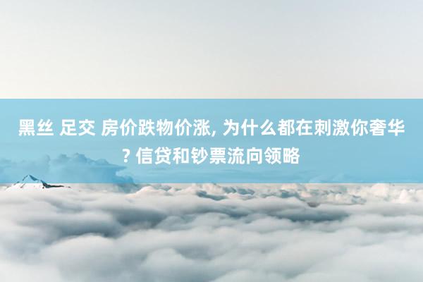 黑丝 足交 房价跌物价涨， 为什么都在刺激你奢华? 信贷和钞票流向领略