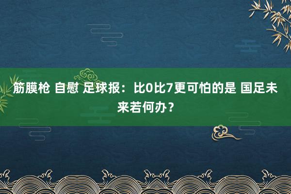 筋膜枪 自慰 足球报：比0比7更可怕的是 国足未来若何办？