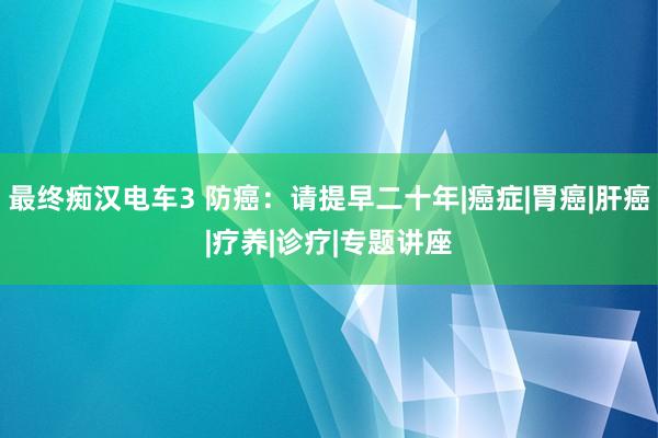 最终痴汉电车3 防癌：请提早二十年|癌症|胃癌|肝癌|疗养|诊疗|专题讲座