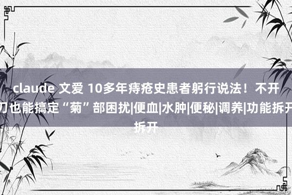 claude 文爱 10多年痔疮史患者躬行说法！不开刀也能搞定“菊”部困扰|便血|水肿|便秘|调养|功能拆开