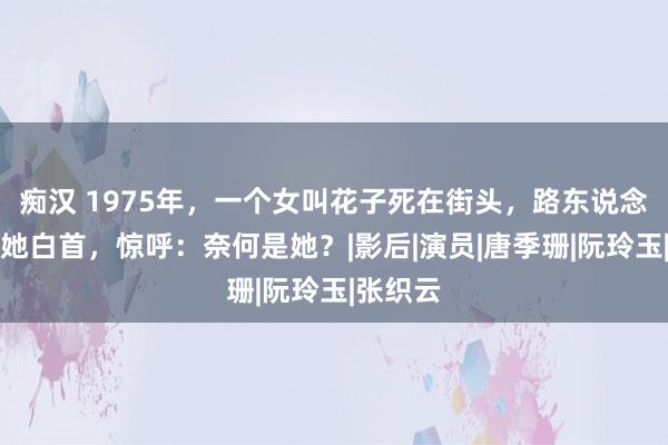 痴汉 1975年，一个女叫花子死在街头，路东说念主拨开她白首，惊呼：奈何是她？|影后|演员|唐季珊|阮玲玉|张织云