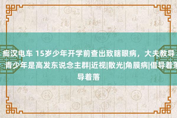 痴汉电车 15岁少年开学前查出致瞎眼病，大夫教导：青少年是高发东说念主群|近视|散光|角膜病|倡导着落