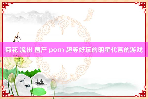 菊花 流出 国产 porn 超等好玩的明星代言的游戏