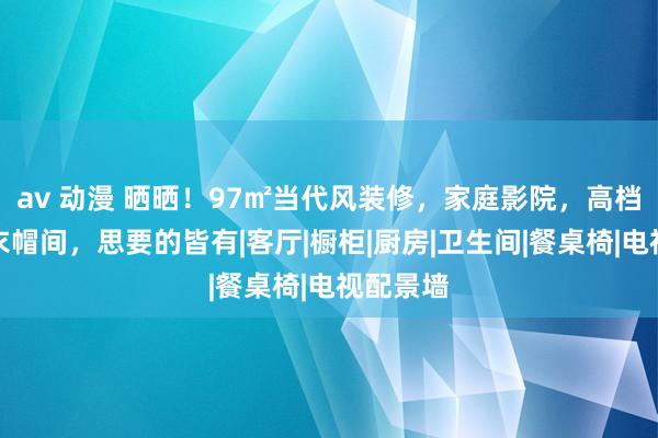 av 动漫 晒晒！97㎡当代风装修，家庭影院，高档餐厨，衣帽间，思要的皆有|客厅|橱柜|厨房|卫生间|餐桌椅|电视配景墙