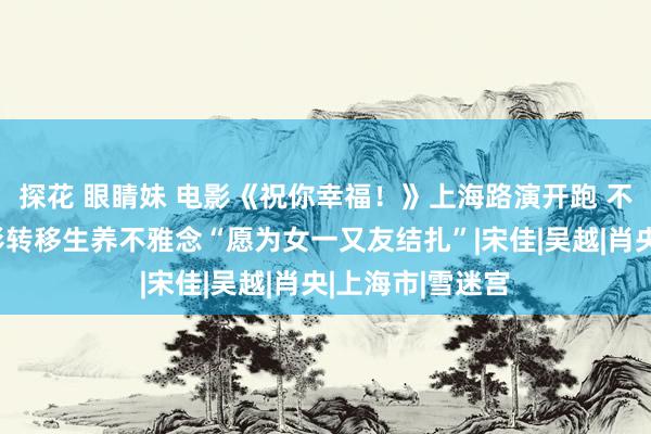 探花 眼睛妹 电影《祝你幸福！》上海路演开跑 不雅众称看完电影转移生养不雅念“愿为女一又友结扎”|宋佳|吴越|肖央|上海市|雪迷宫