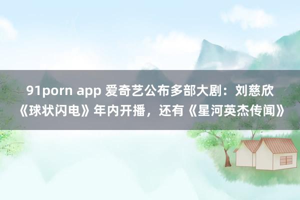 91porn app 爱奇艺公布多部大剧：刘慈欣《球状闪电》年内开播，还有《星河英杰传闻》