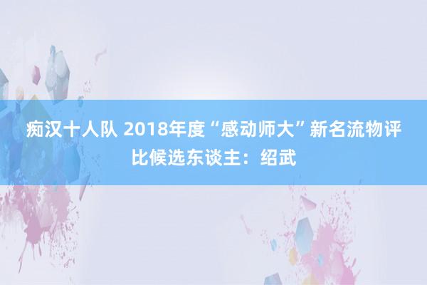 痴汉十人队 2018年度“感动师大”新名流物评比候选东谈主：绍武