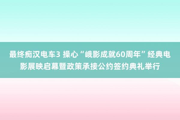 最终痴汉电车3 操心“峨影成就60周年”经典电影展映启幕暨政策承接公约签约典礼举行