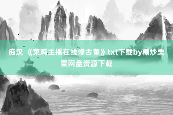 痴汉 《菜鸡主播在线修古董》txt下载by糖炒栗粟网盘资源下载