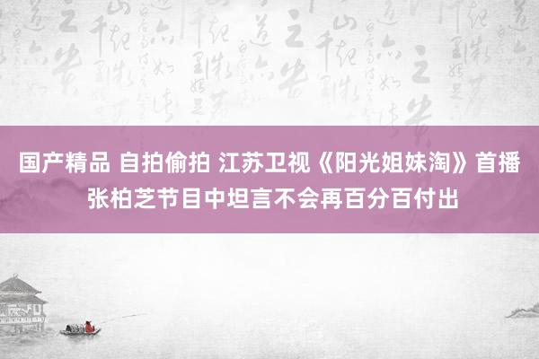 国产精品 自拍偷拍 江苏卫视《阳光姐妹淘》首播 张柏芝节目中坦言不会再百分百付出