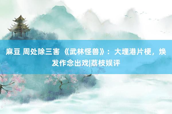 麻豆 周处除三害 《武林怪兽》：大埋港片梗，焕发作念出戏|荔枝娱评