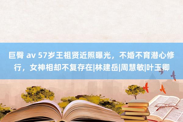 巨臀 av 57岁王祖贤近照曝光，不婚不育潜心修行，女神相却不复存在|林建岳|周慧敏|叶玉卿